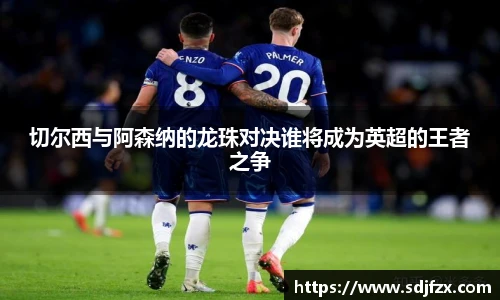 切尔西与阿森纳的龙珠对决谁将成为英超的王者之争